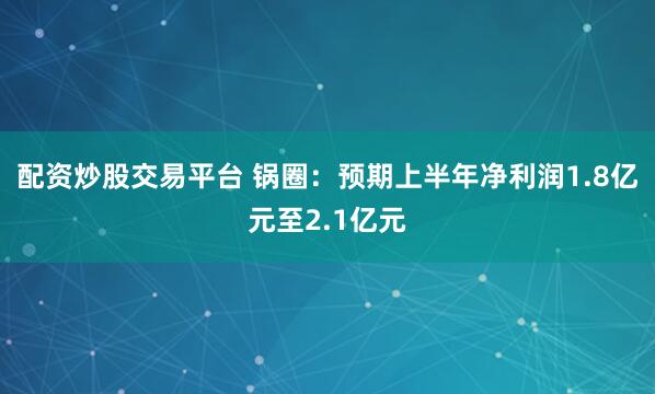 配资炒股交易平台 锅圈：预期上半年净利润1.8亿元至2.1亿元