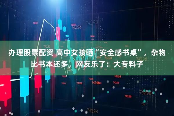 办理股票配资 高中女孩晒“安全感书桌”，杂物比书本还多，网友乐了：大专料子